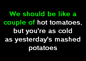 We should be like a
couple of hot tomatoes,
but you're as cold
as yesterday's mashed
potatoes
