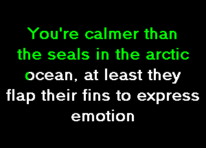 You're calmer than
the seals in the arctic
ocean, at least they
flap their fins to express
emotion