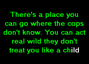 There's a place you
can go where the cops
don't know. You can act

real wild they don't

treat you like a child