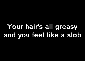 Your hair's all greasy

and you feel like a slob