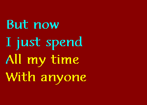 But now
I just spend

All my time
With anyone
