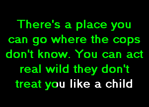 There's a place you
can go where the cops
don't know. You can act

real wild they don't

treat you like a child