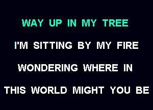 WAY UP IN MY TREE

I'M SITTING BY MY FIRE

WONDERING WHERE IN

THIS WORLD MIGHT YOU BE