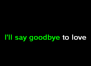 I'll say goodbye to love