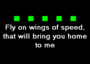 El III E El El
Fly on wings of speed.

that will bring you home
to me