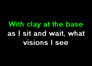 With clay at the base

as I sit and wait, what
visions I see