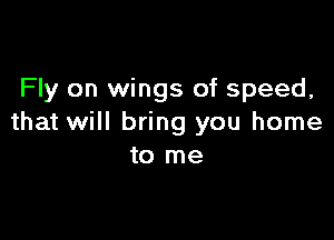 Fly on wings of speed,

that will bring you home
to me