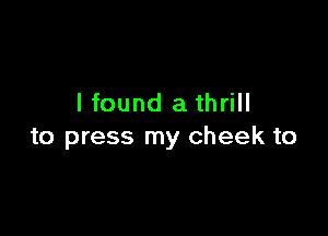 I found a thrill

to press my cheek to