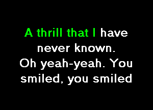 A thrill that I have
never known.

Oh yeah-yeah. You
smiled. you smiled