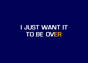 I JUST WANT IT

TO BE OVER