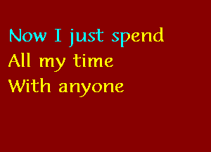 Now I just spend
All my time

With anyone