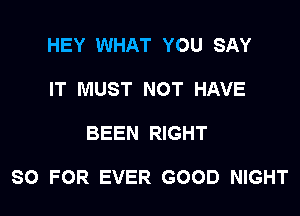 HEY WHAT YOU SAY
IT MUST NOT HAVE

BEEN RIGHT

SO FOR EVER GOOD NIGHT