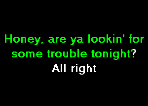 Honey, are ya lookin' for

some trouble tonight?
All right