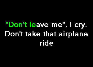 Don't leave me, I cry.

Don't take that airplane
ride