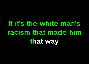 If it's the white man's

racism that made him
that way