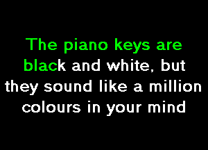 The piano keys are
black and white, but
they sound like a million
colours in your mind