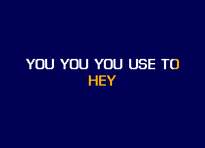 YOU YOU YOU USE TO

HEY