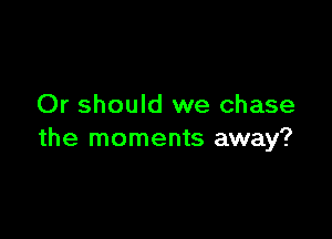 Or should we chase

the moments away?