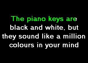 The piano keys are
black and white, but
they sound like a million
colours in your mind