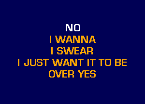 NO
I WANNA
I SWEAR

I JUST WANT IT TO BE
OVER YES