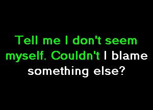 Tell me I don't seem

myself. Couldn't I blame
something else?