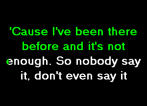 'Cause I've been there
before and it's not
enough. So nobody say
it, don't even say it