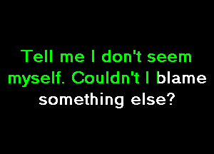 Tell me I don't seem

myself. Couldn't I blame
something else?