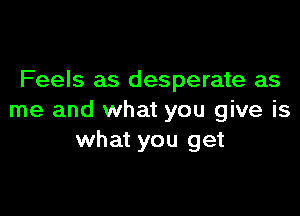 Feels as desperate as

me and what you give is
what you get