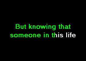 But knowing that

someone in this life