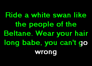 Ride a white swan like
the people of the
Beltane. Wear your hair
long babe, you can't go
wrong