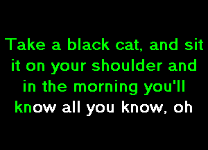 Take a black cat, and sit
it on your shoulder and
in the morning you'll
know all you know, oh