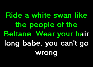 Ride a white swan like
the people of the
Beltane. Wear your hair
long babe, you can't go
wrong