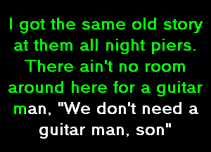 I got the same old story
at them all night piers.
There ain't no room
around here for a guitar
man, We don't need a
guitar man, son