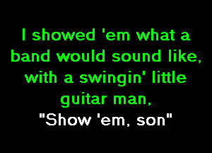 I showed 'em what a
band would sound like,

with a swingin' little
guitar man,
Show 'em, son