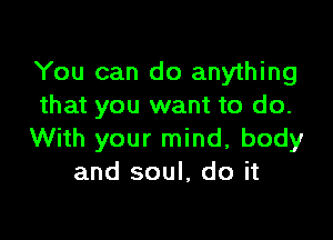 You can do anything
that you want to do.

With your mind, body
and soul, do it