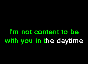 I'm not content to be
with you in the daytime