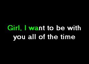 Girl, I want to be with

you all of the time