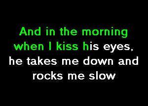 And in the morning
when I kiss his eyes,

he takes me down and
rocks me slow