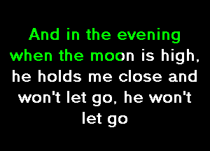 And in the evening
when the moon is high,
he holds me close and

won't let go, he won't
let go