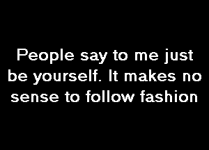 People say to me just
be yourself. It makes no
sense to follow fashion