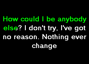 How could I be anybody
else? I don't try, I've got

no reason. Nothing ever
change