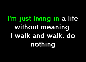 I'm just living in a life
without meaning.

I walk and walk, do
nothing