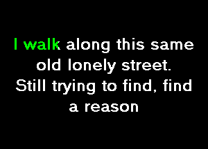 I walk along this same
old lonely street.

Still trying to find. find
a reason
