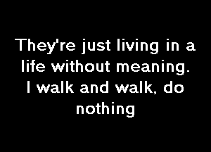 They're just living in a
life without meaning.

I walk and walk, do
nothing