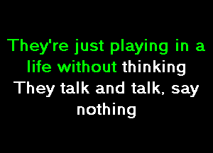 They're just playing in a
life without thinking

They talk and talk, say
nothing