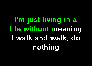 I'm just living in a
life without meaning

I walk and walk, do
nothing