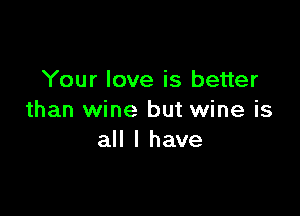 Your love is better

than wine but wine is
all I have