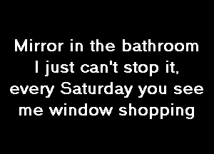 Mirror in the bathroom
I just can't stop it,
every Saturday you see
me window shopping
