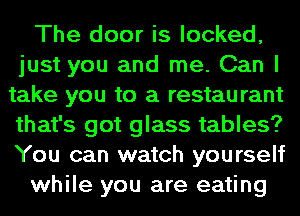 The door is looked,
just you and me. Can I
take you to a restaurant
that's got glass tables?
You can watch yourself

while you are eating