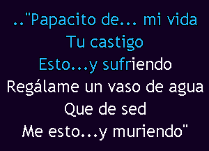 ..Papacito de... mi Vida
Tu castigo
Esto...y sufriendo
Regalame un vaso de agua
Que de sed
Me esto...y muriendo